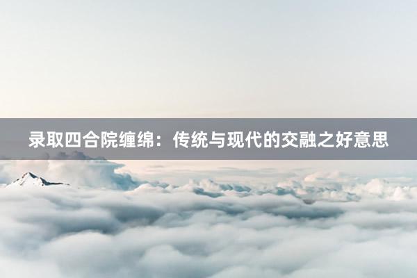 录取四合院缠绵：传统与现代的交融之好意思